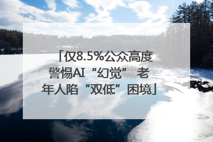 仅8.5%公众高度警惕AI“幻觉” 老年人陷“双低”困境