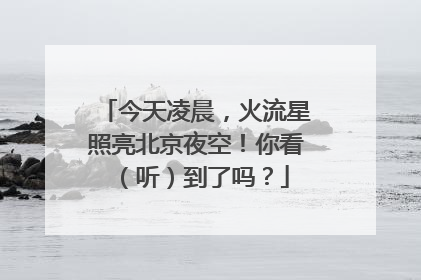 今天凌晨，火流星照亮北京夜空！你看（听）到了吗？