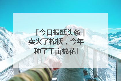 今日报纸头条｜卖火了棉袄，今年种了千亩棉花