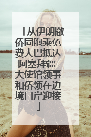 从伊朗撤侨同胞乘免费大巴抵达阿塞拜疆 大使馆领事和侨领在边境口岸迎接