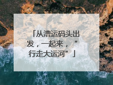 从漕运码头出发，一起来，“行走大运河”
