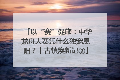 以“赛”促旅：中华龙舟大赛凭什么独宠恩阳？丨古镇焕新记②
