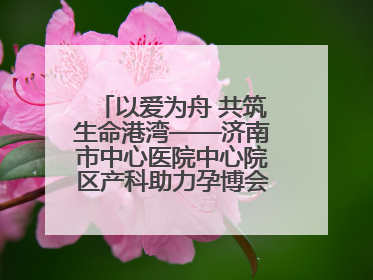 以爱为舟 共筑生命港湾——济南市中心医院中心院区产科助力孕博会温情纪实