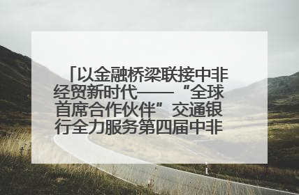 以金融桥梁联接中非经贸新时代——“全球首席合作伙伴”交通银行全力服务第四届中非经贸博览会