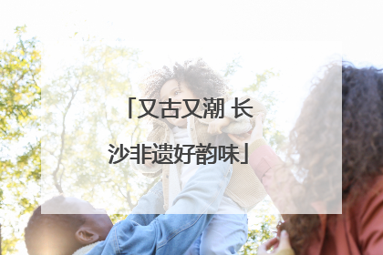 又古又潮 长沙非遗好韵味