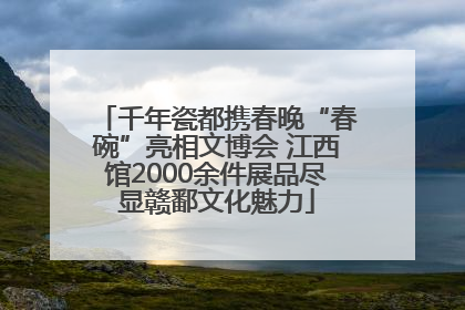 千年瓷都携春晚“春碗”亮相文博会 江西馆2000余件展品尽显赣鄱文化魅力