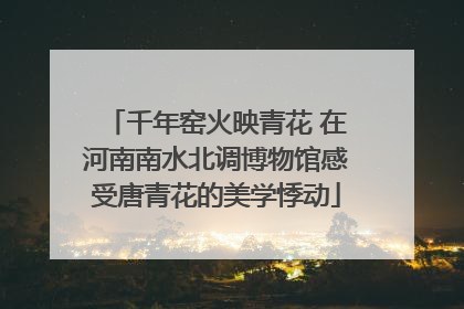 千年窑火映青花 在河南南水北调博物馆感受唐青花的美学悸动