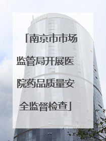 南京市市场监管局开展医院药品质量安全监督检查