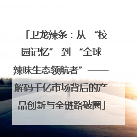 卫龙辣条：从 “校园记忆” 到 “全球辣味生态领航者”——解码千亿市场背后的产品创新与全链路破圈