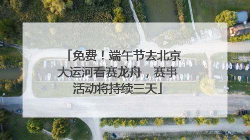 免费！端午节去北京大运河看赛龙舟，赛事活动将持续三天