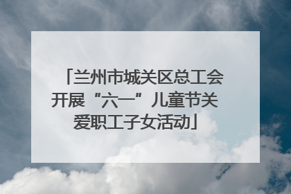 兰州市城关区总工会开展“六一”儿童节关爱职工子女活动