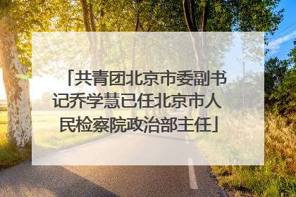 共青团北京市委副书记乔学慧已任北京市人民检察院政治部主任