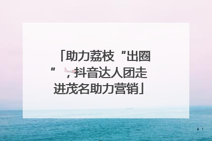 助力荔枝“出圈”，抖音达人团走进茂名助力营销