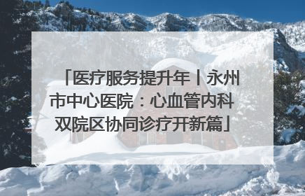 医疗服务提升年丨永州市中心医院：心血管内科双院区协同诊疗开新篇