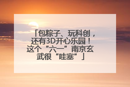 包粽子、玩科创，还有3D开心乐园！这个“六一”南京玄武很“哇塞”