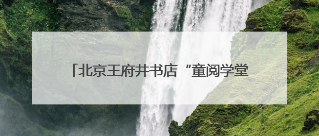 北京王府井书店“童阅学堂”打造亲子共读美好场景