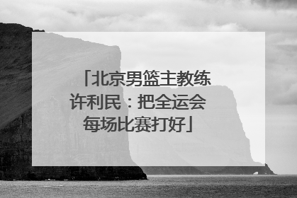北京男篮主教练许利民：把全运会每场比赛打好