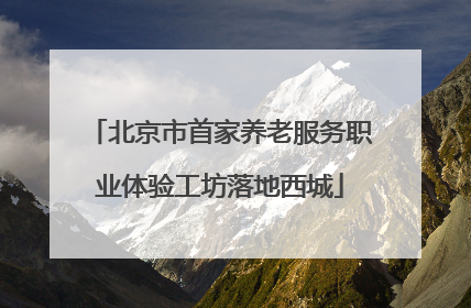 北京市首家养老服务职业体验工坊落地西城