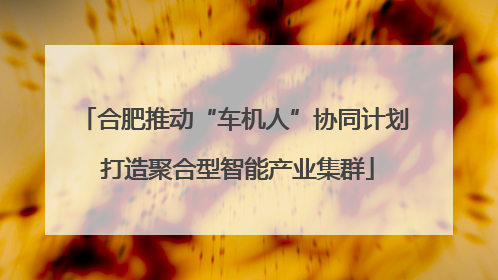 合肥推动“车机人”协同计划 打造聚合型智能产业集群