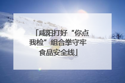 咸阳打好“你点我检”组合拳守牢食品安全线
