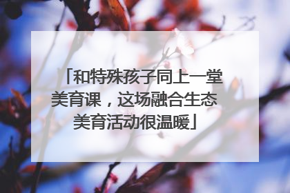 和特殊孩子同上一堂美育课，这场融合生态美育活动很温暖