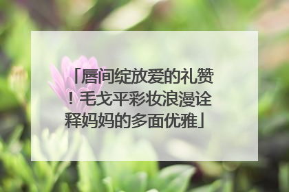 唇间绽放爱的礼赞！毛戈平彩妆浪漫诠释妈妈的多面优雅