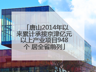 唐山2014年以来累计承接京津亿元以上产业项目948个 居全省前列