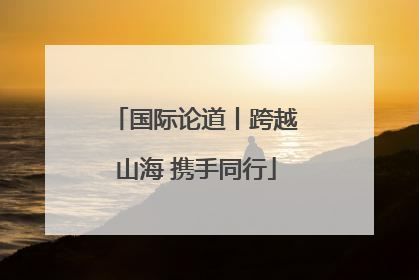 国际论道丨跨越山海 携手同行