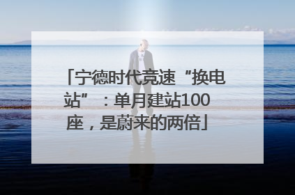 宁德时代竞速“换电站”：单月建站100座，是蔚来的两倍