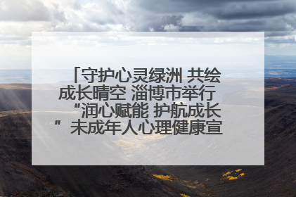 守护心灵绿洲 共绘成长晴空 淄博市举行“润心赋能 护航成长”未成年人心理健康宣传教育主题活动