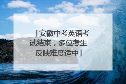 安徽中考英语考试结束，多位考生反映难度适中