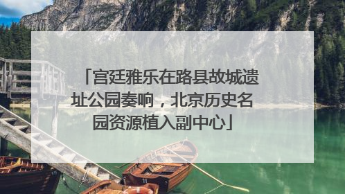 宫廷雅乐在路县故城遗址公园奏响，北京历史名园资源植入副中心