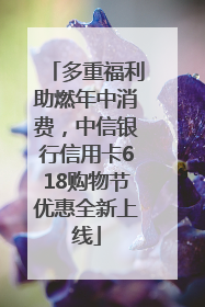 多重福利助燃年中消费，中信银行信用卡618购物节优惠全新上线