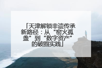 天津解锁非遗传承新路径：从“窑火孤盏”到“数字资产”的破圈实践