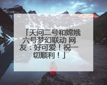 天问二号和嫦娥六号梦幻联动 网友：好可爱！祝一切顺利！