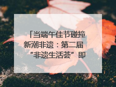 当端午佳节碰撞新潮非遗：第二届“非遗生活荟”即将开启“百young”新章