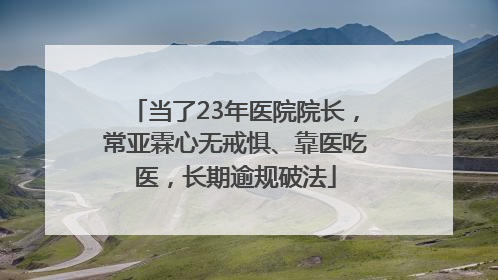 当了23年医院院长，常亚霖心无戒惧、靠医吃医，长期逾规破法