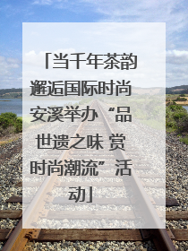当千年茶韵邂逅国际时尚安溪举办“品世遗之味 赏时尚潮流”活动