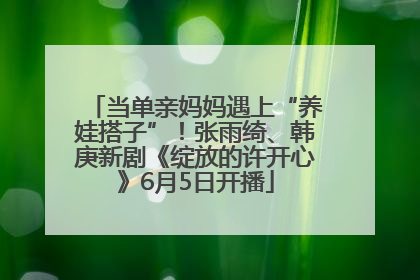 当单亲妈妈遇上“养娃搭子”！张雨绮、韩庚新剧《绽放的许开心》6月5日开播
