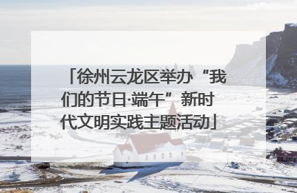 徐州云龙区举办“我们的节日·端午”新时代文明实践主题活动