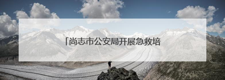 尚志市公安局开展急救培训 为生命安全保驾护航