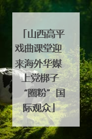 山西高平戏曲课堂迎来海外华媒 上党梆子“圈粉”国际观众