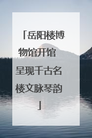 岳阳楼博物馆开馆 呈现千古名楼文脉琴韵