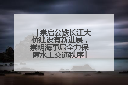 崇启公铁长江大桥建设有新进展，崇明海事局全力保障水上交通秩序