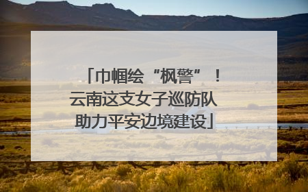 巾帼绘“枫警”！云南这支女子巡防队助力平安边境建设