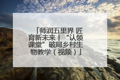 师润五里界 匠育新未来丨“认领课堂”破局乡村生物教学（视频）
