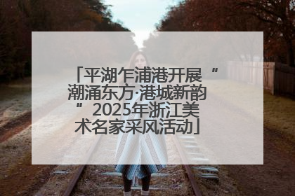 平湖乍浦港开展“潮涌东方·港城新韵”2025年浙江美术名家采风活动