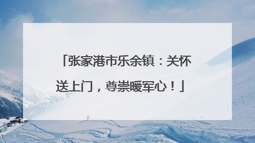 张家港市乐余镇：关怀送上门，尊崇暖军心！