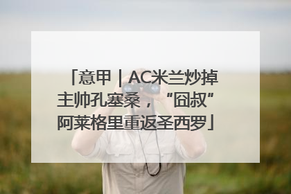 意甲｜AC米兰炒掉主帅孔塞桑，“囧叔”阿莱格里重返圣西罗