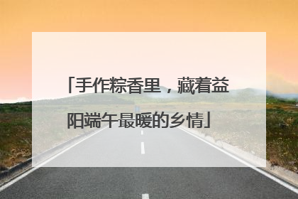 手作粽香里，藏着益阳端午最暖的乡情
